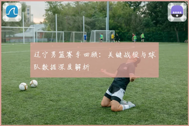 辽宁男篮赛季回顾：关键战役与球队数据深度解析