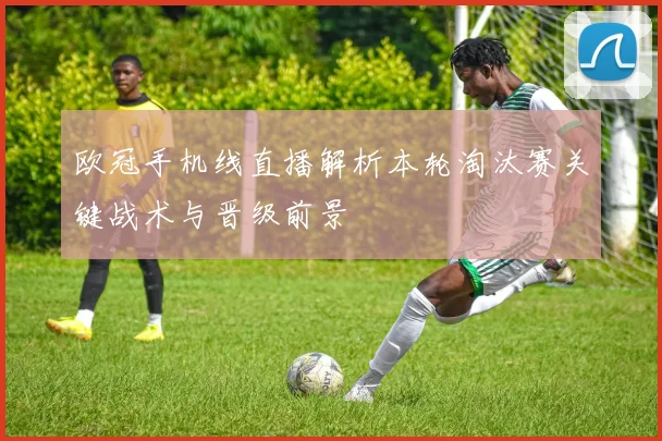 欧冠手机线直播解析本轮淘汰赛关键战术与晋级前景