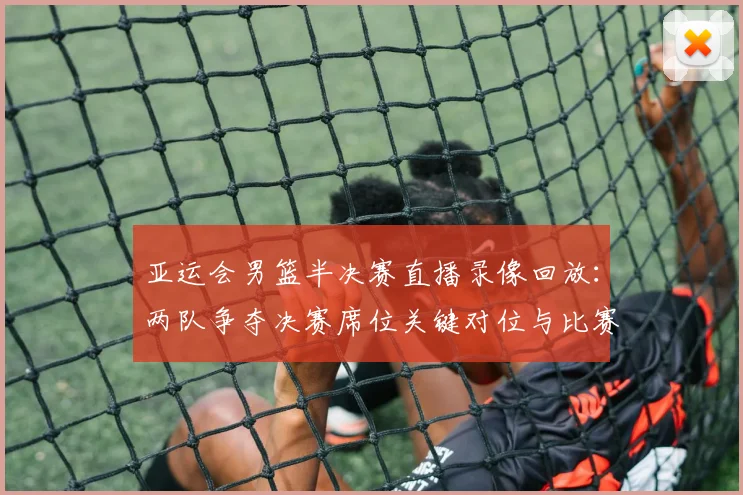 亚运会男篮半决赛直播录像回放：两队争夺决赛席位关键对位与比赛进程