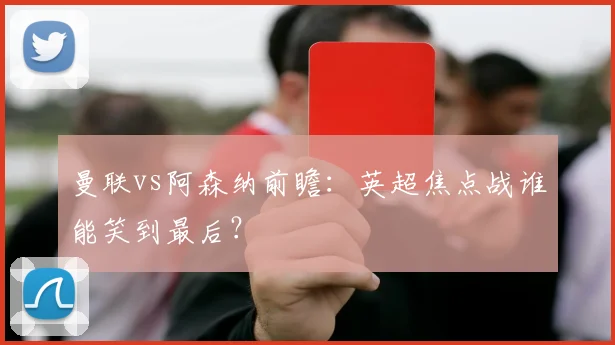 曼联vs阿森纳前瞻：英超焦点战谁能笑到最后？