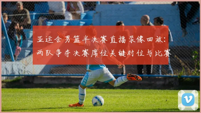 亚运会男篮半决赛直播录像回放：两队争夺决赛席位关键对位与比赛进程