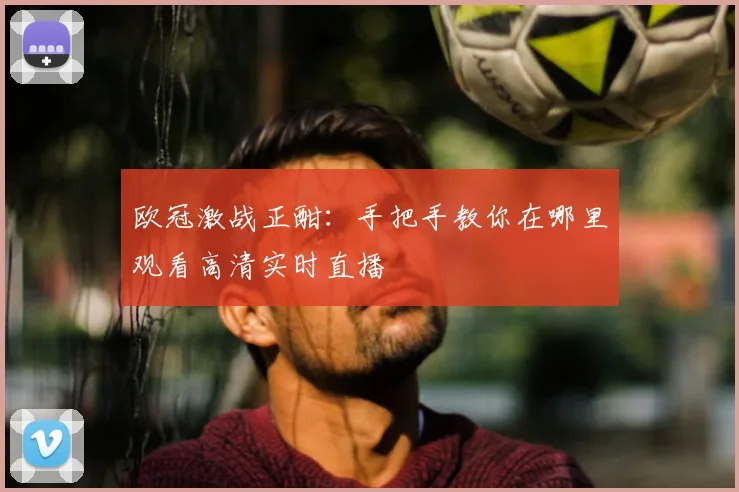 欧冠激战正酣：手把手教你在哪里观看高清实时直播