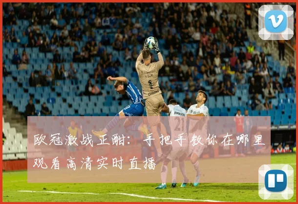 欧冠激战正酣：手把手教你在哪里观看高清实时直播