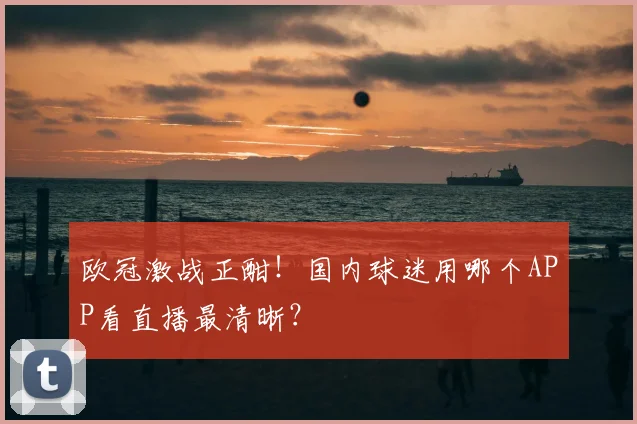 欧冠激战正酣！国内球迷用哪个APP看直播最清晰？